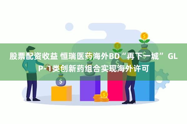 股票配资收益 恒瑞医药海外BD“再下一城” GLP-1类创新药组合实现海外许可