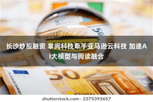 长沙炒股融资 掌阅科技牵手亚马逊云科技 加速AI大模型与阅读融合