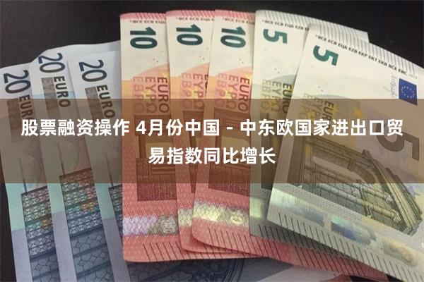 股票融资操作 4月份中国－中东欧国家进出口贸易指数同比增长