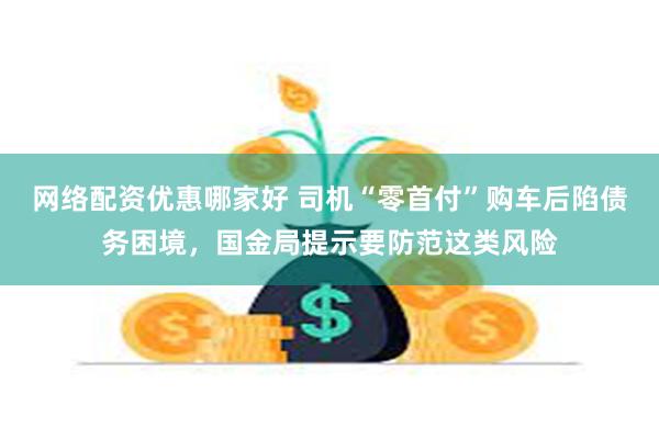 网络配资优惠哪家好 司机“零首付”购车后陷债务困境，国金局提示要防范这类风险