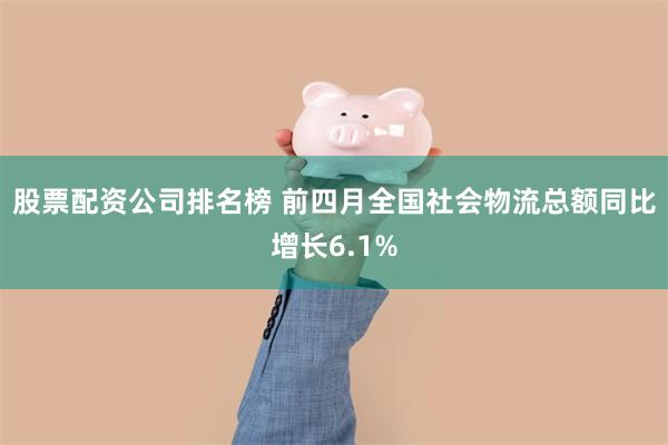 股票配资公司排名榜 前四月全国社会物流总额同比增长6.1%