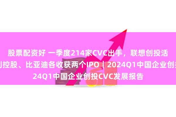 股票配资好 一季度214家CVC出手，联想创投活跃度居首；吉利控股、比亚迪各收获两个IPO｜2024Q1中国企业创投CVC发展报告