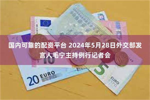 国内可靠的配资平台 2024年5月28日外交部发言人毛宁主持例行记者会