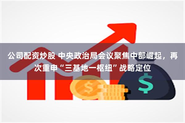 公司配资炒股 中央政治局会议聚焦中部崛起，再次重申“三基地一枢纽”战略定位