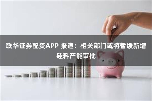 联华证券配资APP 报道：相关部门或将暂缓新增硅料产能审批