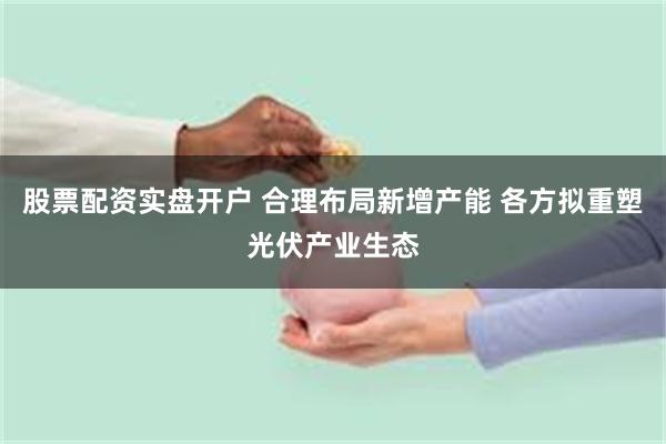 股票配资实盘开户 合理布局新增产能 各方拟重塑光伏产业生态