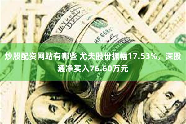 炒股配资网站有哪些 尤夫股份振幅17.53%，深股通净买入76.60万元