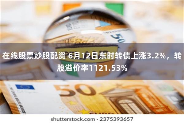 在线股票炒股配资 6月12日东时转债上涨3.2%，转股溢价率1121.53%