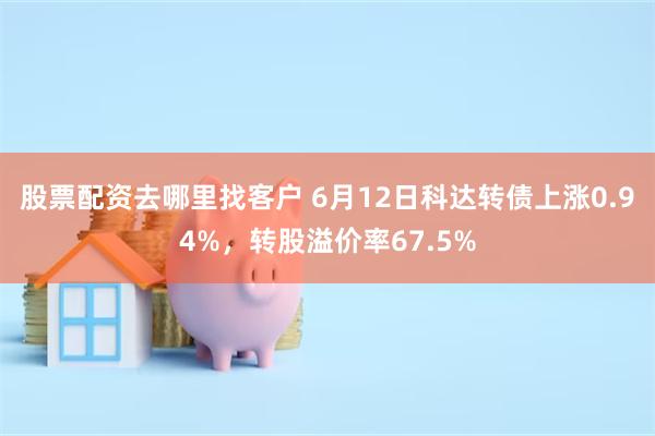 股票配资去哪里找客户 6月12日科达转债上涨0.94%，转股溢价率67.5%