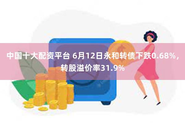 中国十大配资平台 6月12日永和转债下跌0.68%，转股溢价率31.9%