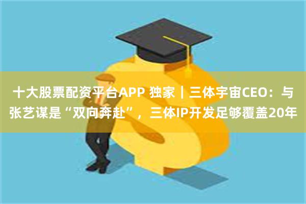 十大股票配资平台APP 独家｜三体宇宙CEO：与张艺谋是“双向奔赴”，三体IP开发足够覆盖20年