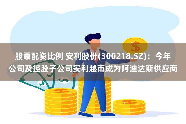 股票配资比例 安利股份(300218.SZ)：今年公司及控股子公司安利越南成为阿迪达斯供应商