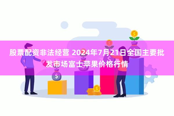 股票配资非法经营 2024年7月21日全国主要批发市场富士苹果价格行情