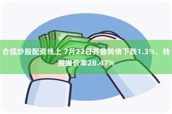 合规炒股配资线上 7月22日齐鲁转债下跌1.3%，转股溢价率28.47%