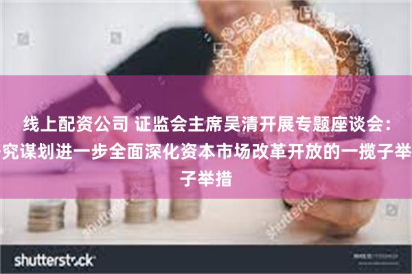 线上配资公司 证监会主席吴清开展专题座谈会：研究谋划进一步全面深化资本市场改革开放的一揽子举措