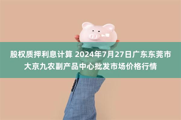 股权质押利息计算 2024年7月27日广东东莞市大京九农副产品中心批发市场价格行情