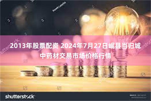 2013年股票配资 2024年7月27日岷县当归城中药材交易市场价格行情