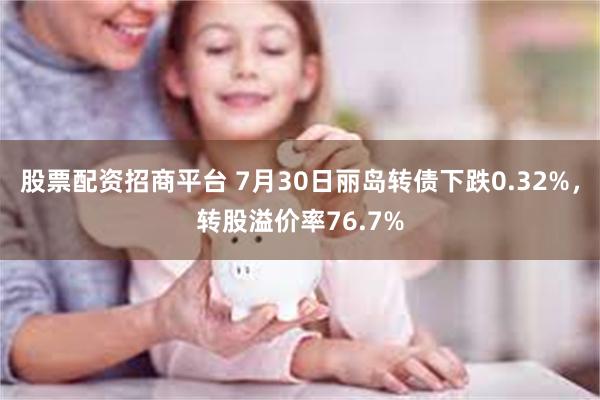 股票配资招商平台 7月30日丽岛转债下跌0.32%，转股溢价率76.7%