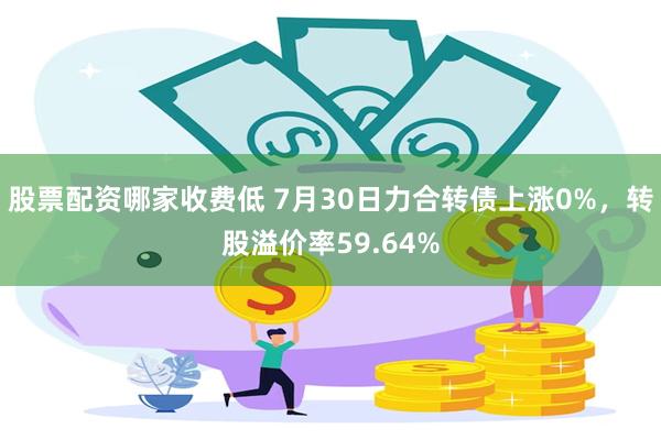 股票配资哪家收费低 7月30日力合转债上涨0%，转股溢价率59.64%