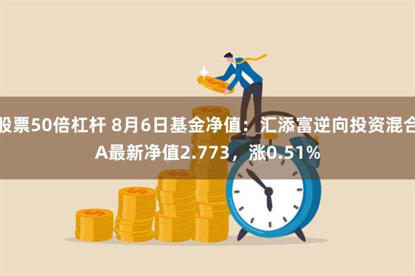 股票50倍杠杆 8月6日基金净值：汇添富逆向投资混合A最新净值2.773，涨0.51%