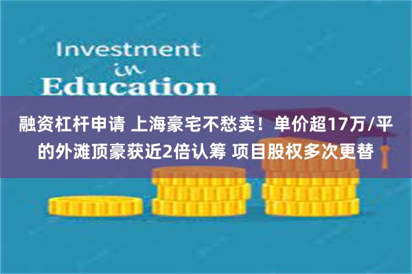 融资杠杆申请 上海豪宅不愁卖！单价超17万/平的外滩顶豪获近2倍认筹 项目股权多次更替