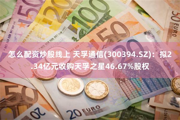 怎么配资炒股线上 天孚通信(300394.SZ)：拟2.34亿元收购天孚之星46.67%股权