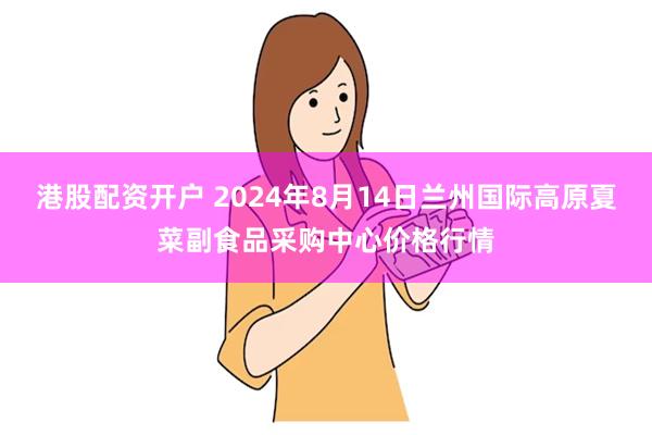 港股配资开户 2024年8月14日兰州国际高原夏菜副食品采购中心价格行情