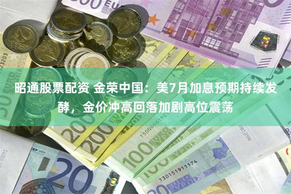 昭通股票配资 金荣中国：美7月加息预期持续发酵，金价冲高回落加剧高位震荡