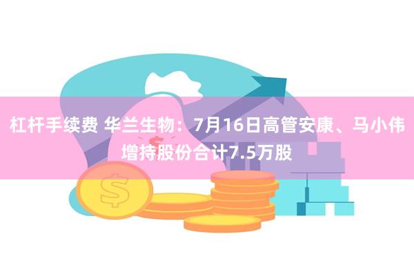 杠杆手续费 华兰生物：7月16日高管安康、马小伟增持股份合计7.5万股