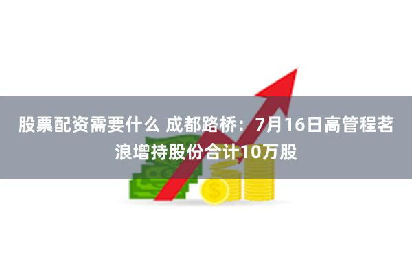 股票配资需要什么 成都路桥：7月16日高管程茗浪增持股份合计10万股