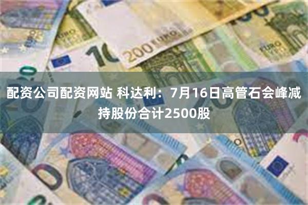 配资公司配资网站 科达利：7月16日高管石会峰减持股份合计2500股