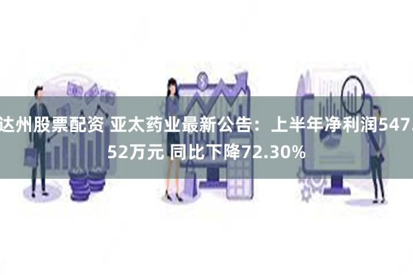 达州股票配资 亚太药业最新公告：上半年净利润547.52万元 同比下降72.30%