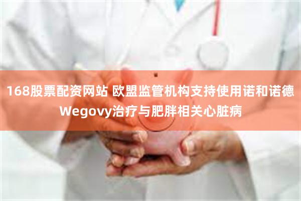 168股票配资网站 欧盟监管机构支持使用诺和诺德Wegovy治疗与肥胖相关心脏病