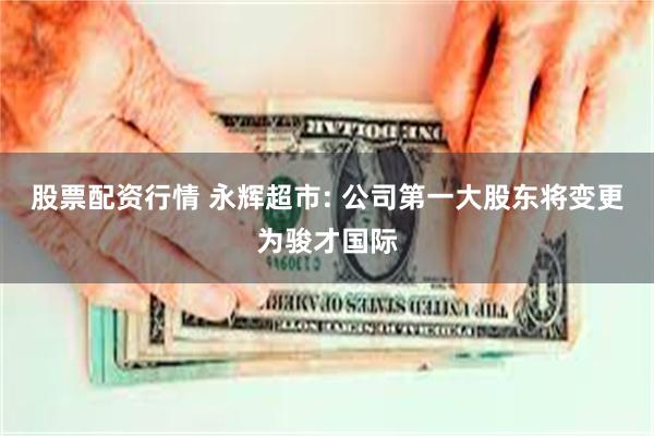 股票配资行情 永辉超市: 公司第一大股东将变更为骏才国际