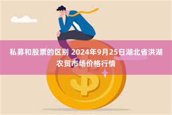 私募和股票的区别 2024年9月25日湖北省洪湖农贸市场价格行情