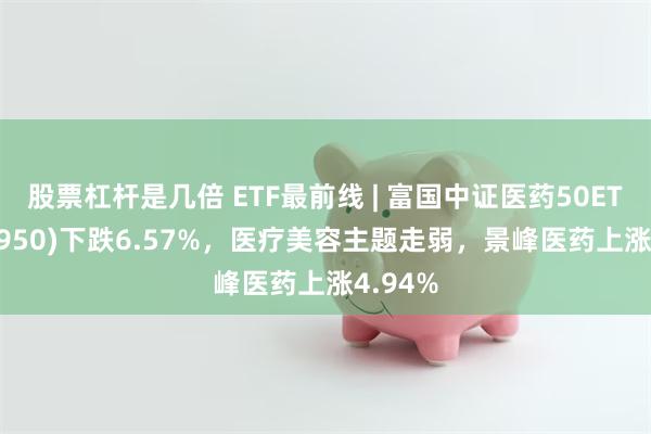 股票杠杆是几倍 ETF最前线 | 富国中证医药50ETF(515950)下跌6.57%，医疗美容主题走弱，景峰医药上涨4.94%