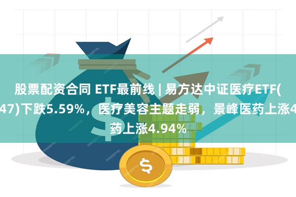 股票配资合同 ETF最前线 | 易方达中证医疗ETF(159847)下跌5.59%，医疗美容主题走弱，景峰医药上涨4.94%