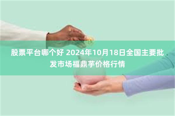 股票平台哪个好 2024年10月18日全国主要批发市场福鼎芋价格行情