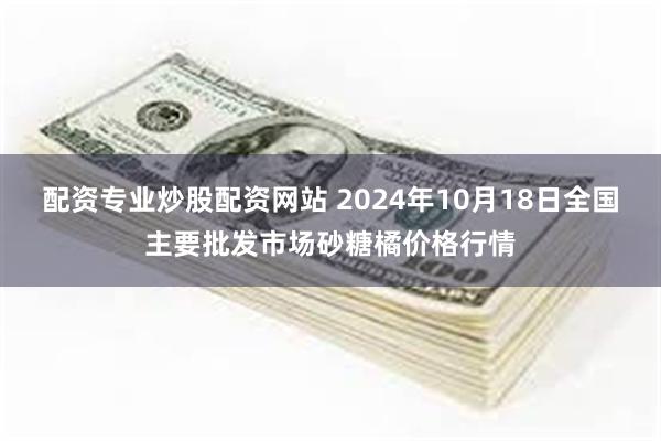 配资专业炒股配资网站 2024年10月18日全国主要批发市场砂糖橘价格行情