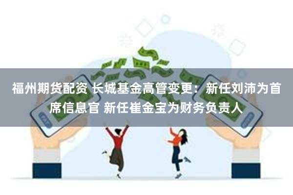 福州期货配资 长城基金高管变更：新任刘沛为首席信息官 新任崔金宝为财务负责人