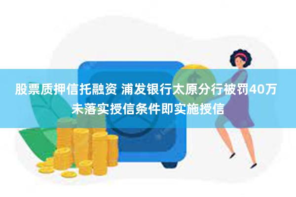 股票质押信托融资 浦发银行太原分行被罚40万 未落实授信条件即实施授信