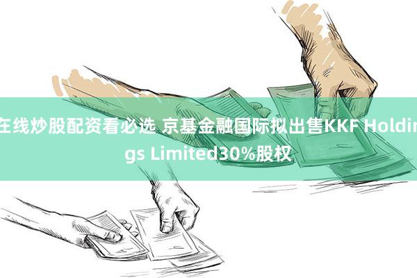 在线炒股配资看必选 京基金融国际拟出售KKF Holdings Limited30%股权