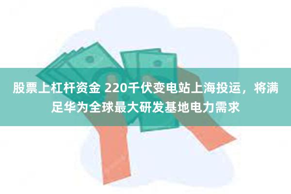 股票上杠杆资金 220千伏变电站上海投运，将满足华为全球最大研发基地电力需求