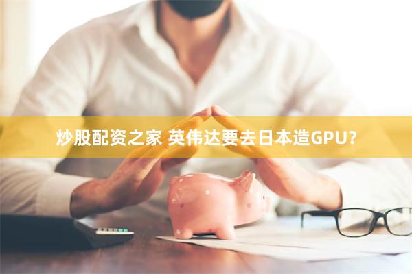 炒股配资之家 英伟达要去日本造GPU？