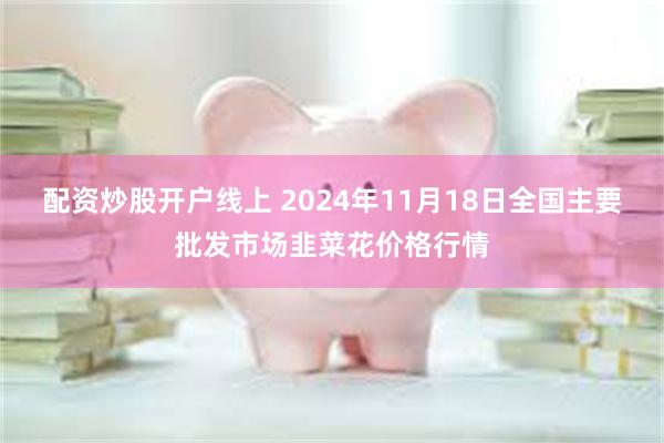 配资炒股开户线上 2024年11月18日全国主要批发市场韭菜花价格行情