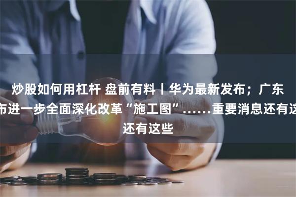 炒股如何用杠杆 盘前有料丨华为最新发布；广东发布进一步全面深化改革“施工图”……重要消息还有这些