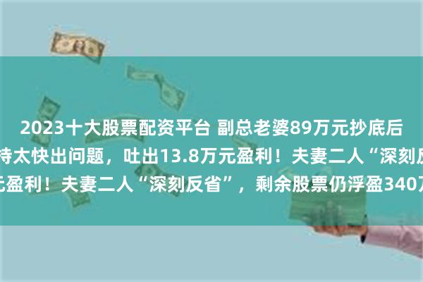 2023十大股票配资平台 副总老婆89万元抄底后，撞上5倍大牛行情！减持太快出问题，吐出13.8万元盈利！夫妻二人“深刻反省”，剩余股票仍浮盈340万元