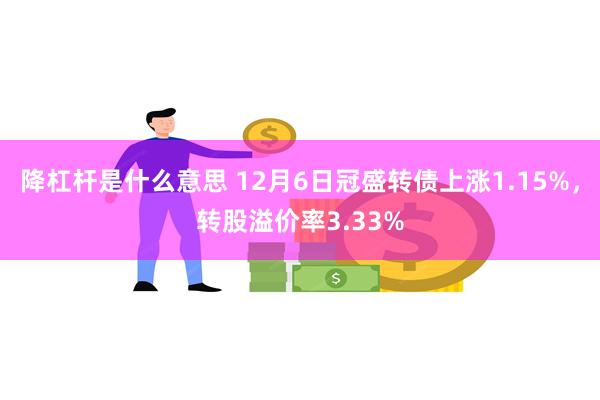 降杠杆是什么意思 12月6日冠盛转债上涨1.15%，转股溢价率3.33%