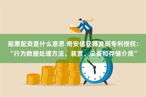 股票配资是什么意思 奇安信获得发明专利授权：“行为数据处理方法、装置、设备和存储介质”