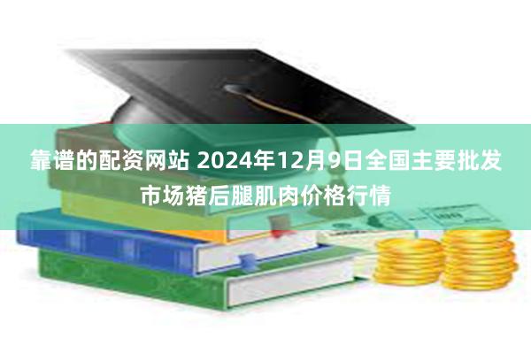 靠谱的配资网站 2024年12月9日全国主要批发市场猪后腿肌肉价格行情